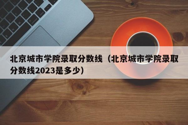 北京城市学院录取分数线（北京城市学院录取分数线2023是多少）