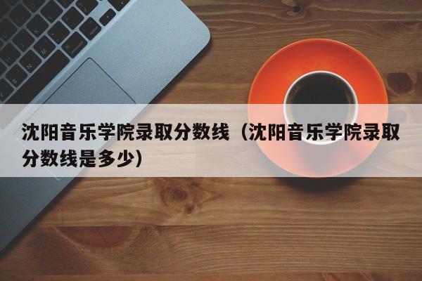 沈阳音乐学院录取分数线（沈阳音乐学院录取分数线是多少）