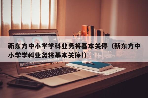 新东方中小学学科业务将基本关停（新东方中小学学科业务将基本关停!）