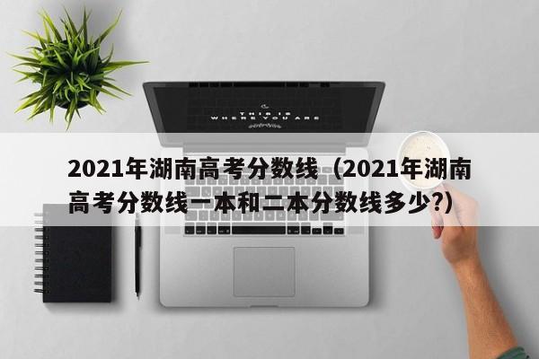 2021年湖南高考分数线（2021年湖南高考分数线一本和二本分数线多少?）