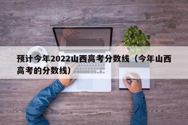 预计今年2022山西高考分数线（今年山西高考的分数线）