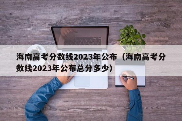 海南高考分数线2023年公布（海南高考分数线2023年公布总分多少）