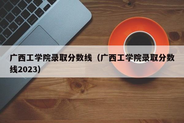 广西工学院录取分数线（广西工学院录取分数线2023）