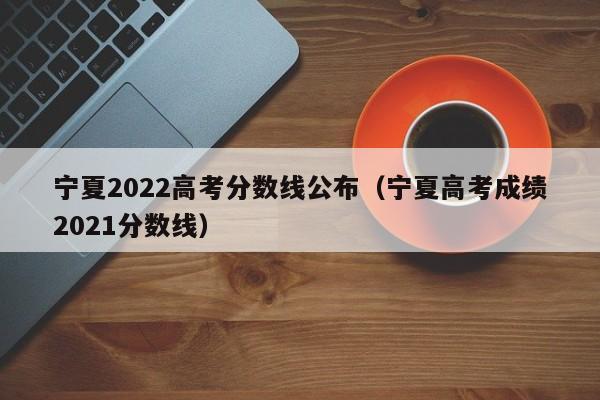 宁夏2022高考分数线公布（宁夏高考成绩2021分数线）