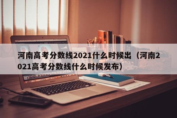 河南高考分数线2021什么时候出（河南2021高考分数线什么时候发布）