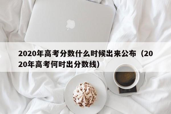 2020年高考分数什么时候出来公布（2020年高考何时出分数线）