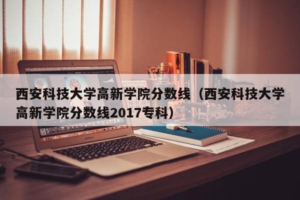 西安科技大学高新学院分数线（西安科技大学高新学院分数线2017专科）