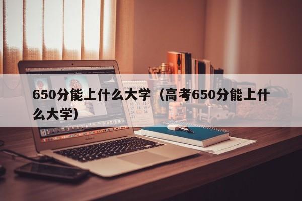 650分能上什么大学（高考650分能上什么大学）