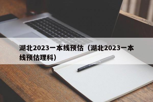 湖北2023一本线预估（湖北2023一本线预估理科）