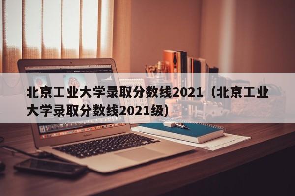 北京工业大学录取分数线2021（北京工业大学录取分数线2021级）