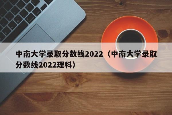 中南大学录取分数线2022（中南大学录取分数线2022理科）