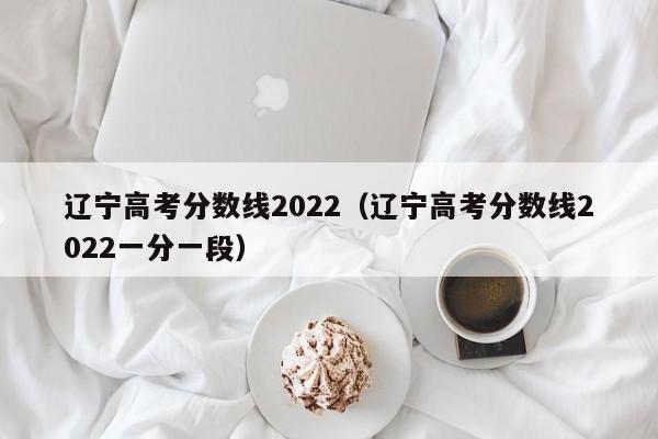 辽宁高考分数线2022（辽宁高考分数线2022一分一段）