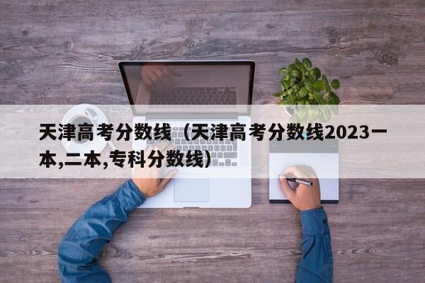 天津高考分数线（天津高考分数线2023一本,二本,专科分数线）