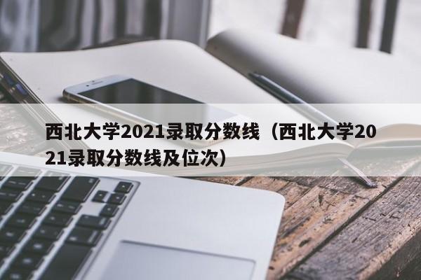 西北大学2021录取分数线（西北大学2021录取分数线及位次）