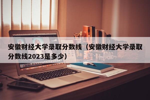 安徽财经大学录取分数线（安徽财经大学录取分数线2023是多少）