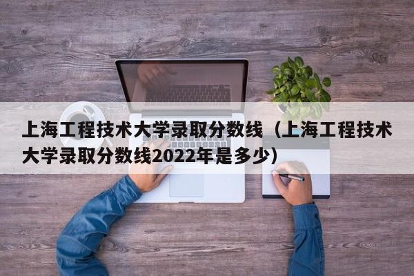 上海工程技术大学录取分数线（上海工程技术大学录取分数线2022年是多少）