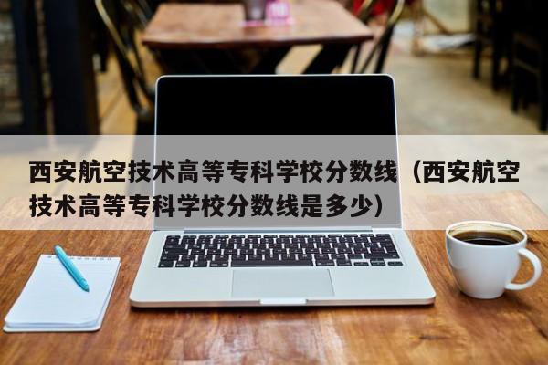 西安航空技术高等专科学校分数线（西安航空技术高等专科学校分数线是多少）