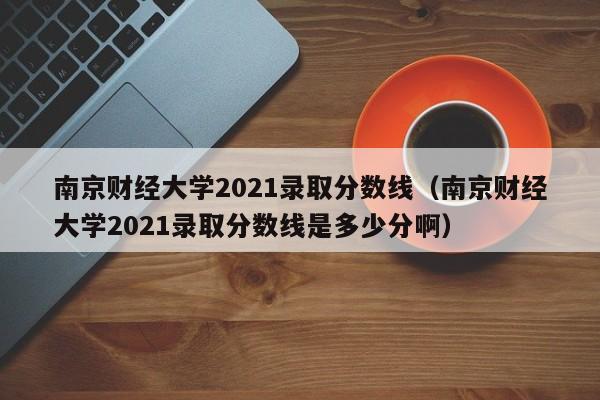 南京财经大学2021录取分数线（南京财经大学2021录取分数线是多少分啊）