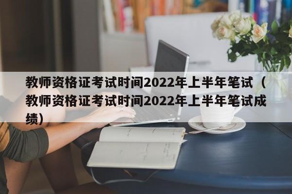 教师资格证考试时间2022年上半年笔试（教师资格证考试时间2022年上半年笔试成绩）