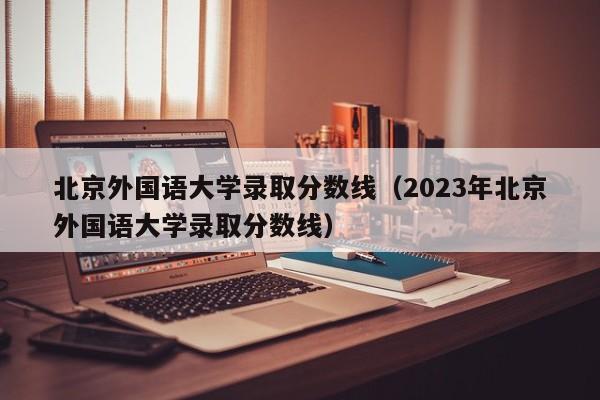 北京外国语大学录取分数线（2023年北京外国语大学录取分数线）