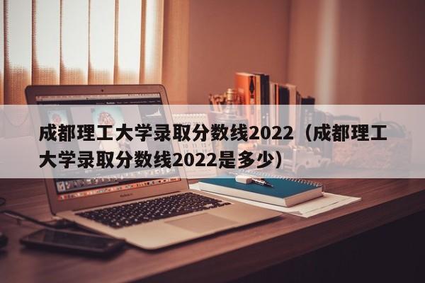 成都理工大学录取分数线2022（成都理工大学录取分数线2022是多少）