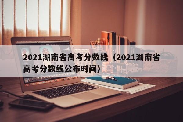 2021湖南省高考分数线（2021湖南省高考分数线公布时间）