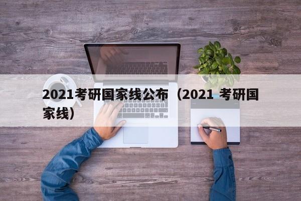 2021考研国家线公布（2021 考研国家线）