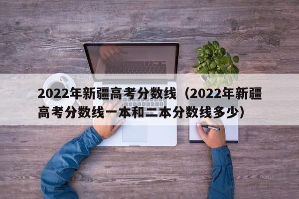 2022年新疆高考分数线（2022年新疆高考分数线一本和二本分数线多少）