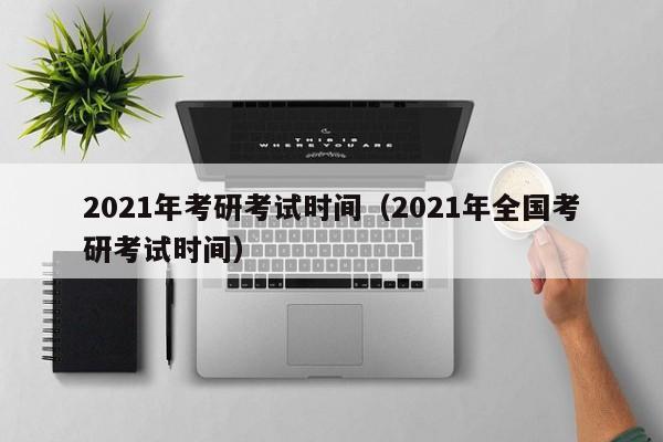 2021年考研考试时间（2021年全国考研考试时间）