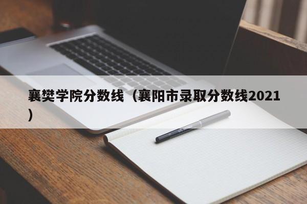 襄樊学院分数线（襄阳市录取分数线2021）