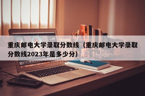 重庆邮电大学录取分数线（重庆邮电大学录取分数线2023年是多少分）