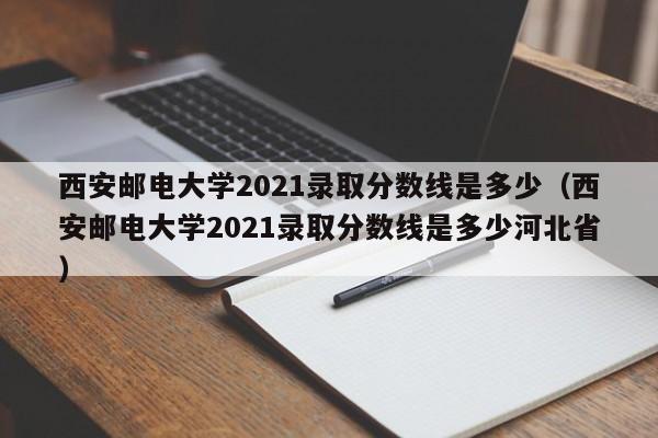 西安邮电大学2021录取分数线是多少（西安邮电大学2021录取分数线是多少河北省）