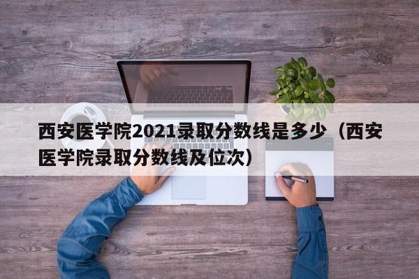 西安医学院2021录取分数线是多少（西安医学院录取分数线及位次）