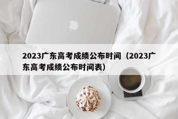 2023广东高考成绩公布时间（2023广东高考成绩公布时间表）