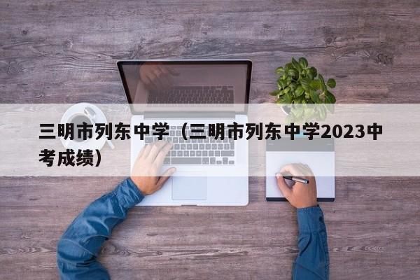 三明市列东中学（三明市列东中学2023中考成绩）