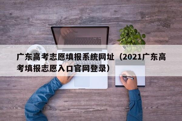 广东高考志愿填报系统网址（2021广东高考填报志愿入口官网登录）