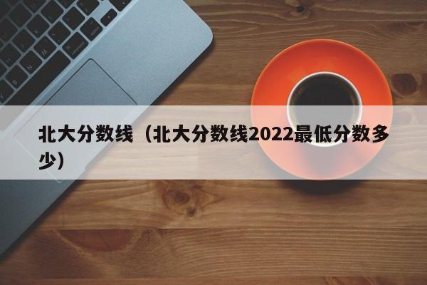 北大分数线（北大分数线2022最低分数多少）