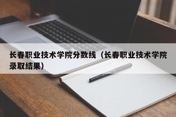 长春职业技术学院分数线（长春职业技术学院录取结果）