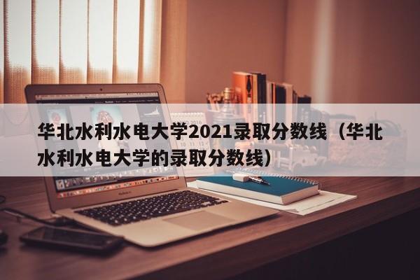 华北水利水电大学2021录取分数线（华北水利水电大学的录取分数线）