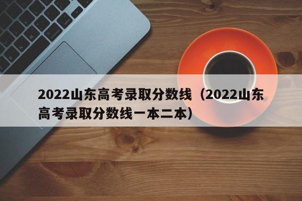 2022山东高考录取分数线（2022山东高考录取分数线一本二本）