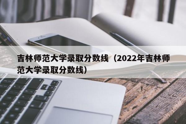 吉林师范大学录取分数线（2022年吉林师范大学录取分数线）