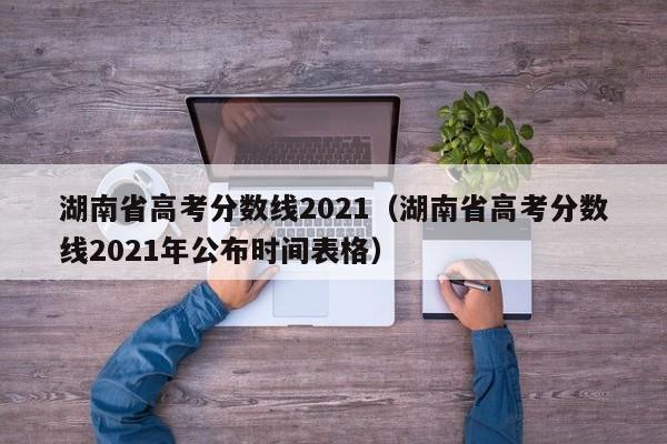 湖南省高考分数线2021（湖南省高考分数线2021年公布时间表格）