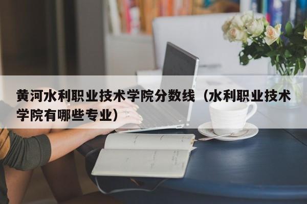 黄河水利职业技术学院分数线（水利职业技术学院有哪些专业）