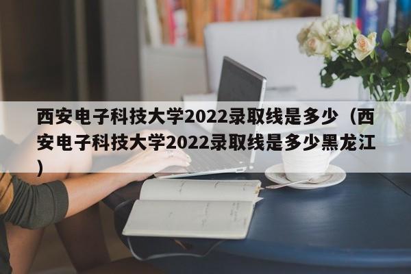 西安电子科技大学2022录取线是多少（西安电子科技大学2022录取线是多少黑龙江）