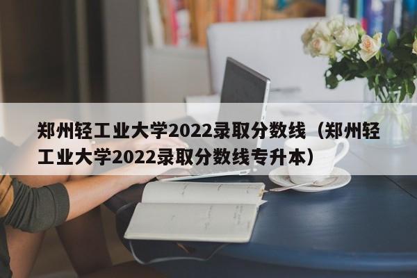 郑州轻工业大学2022录取分数线（郑州轻工业大学2022录取分数线专升本）