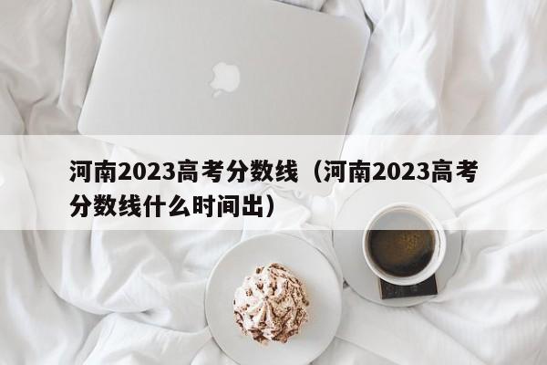 河南2023高考分数线（河南2023高考分数线什么时间出）