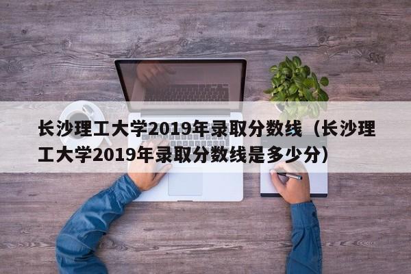 长沙理工大学2019年录取分数线（长沙理工大学2019年录取分数线是多少分）