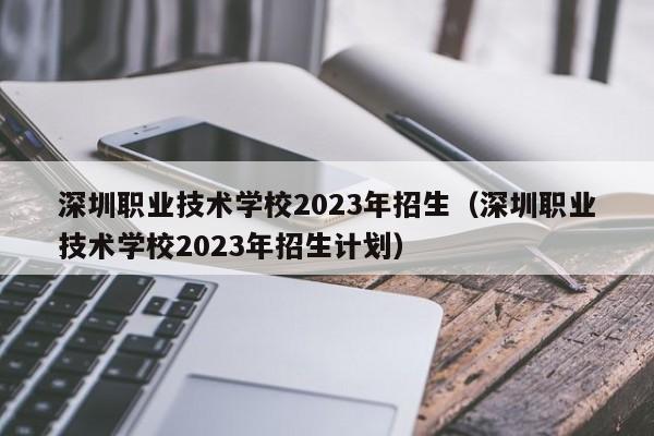 深圳职业技术学校2023年招生（深圳职业技术学校2023年招生计划）