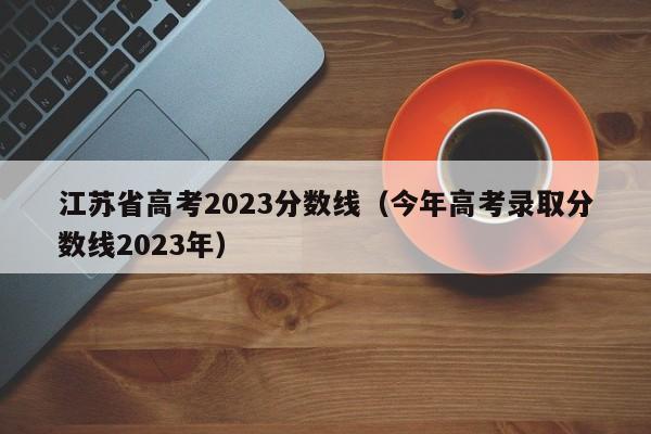 江苏省高考2023分数线（今年高考录取分数线2023年）