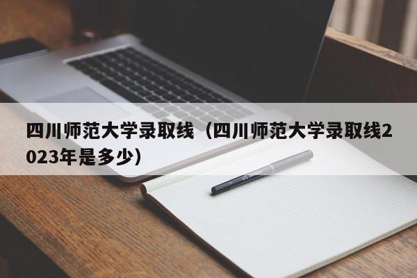 四川师范大学录取线（四川师范大学录取线2023年是多少）